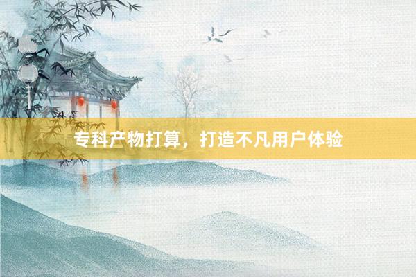 专科产物打算，打造不凡用户体验