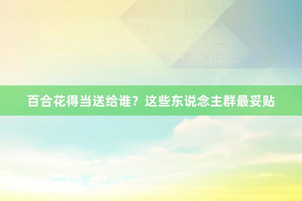 百合花得当送给谁？这些东说念主群最妥贴